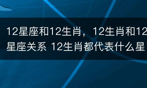 12星座和12生肖，12生肖和12星座关系 12生肖都代表什么星座