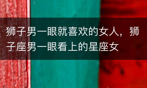 狮子男一眼就喜欢的女人，狮子座男一眼看上的星座女