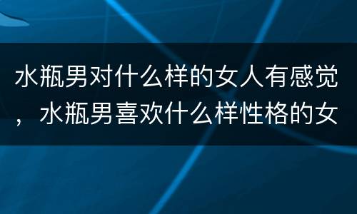 水瓶男对什么样的女人有感觉，水瓶男喜欢什么样性格的女生