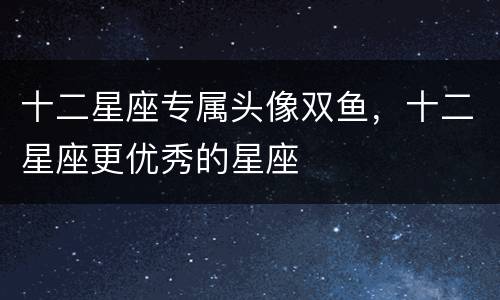 十二星座专属头像双鱼，十二星座更优秀的星座