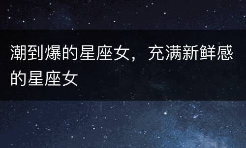 潮到爆的星座女，充满新鲜感的星座女