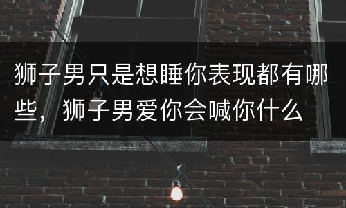 狮子男只是想睡你表现都有哪些，狮子男爱你会喊你什么