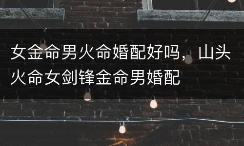 女金命男火命婚配好吗，山头火命女剑锋金命男婚配