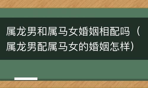 属龙男和属马女婚姻相配吗（属龙男配属马女的婚姻怎样）