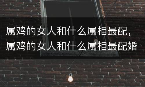 属鸡的女人和什么属相最配，属鸡的女人和什么属相最配婚
