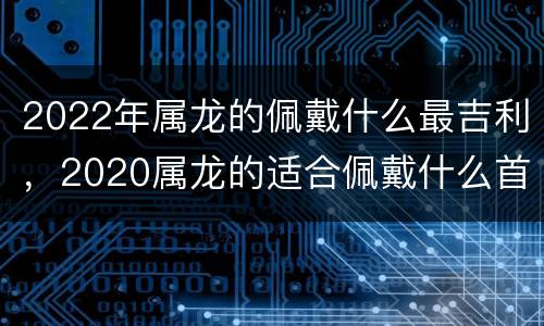 2022年属龙的佩戴什么最吉利，2020属龙的适合佩戴什么首饰