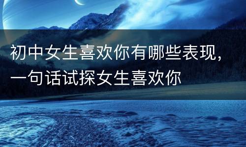 初中女生喜欢你有哪些表现，一句话试探女生喜欢你