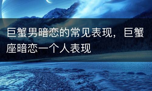 巨蟹男暗恋的常见表现，巨蟹座暗恋一个人表现