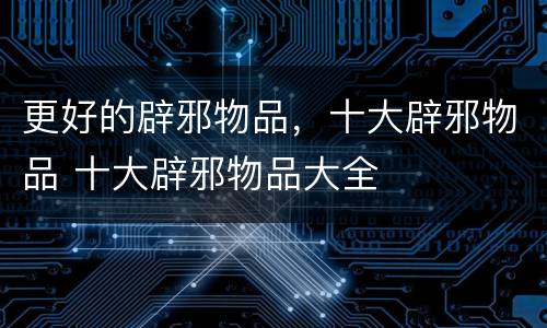 更好的辟邪物品，十大辟邪物品 十大辟邪物品大全
