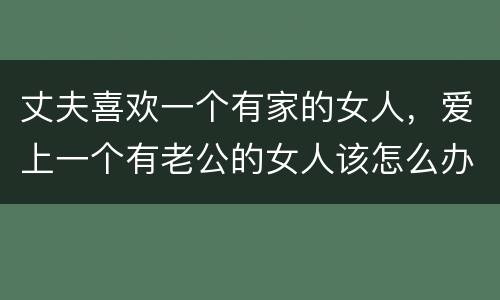 丈夫喜欢一个有家的女人，爱上一个有老公的女人该怎么办？我很爱她