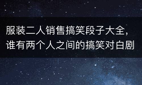 服装二人销售搞笑段子大全，谁有两个人之间的搞笑对白剧本吗？