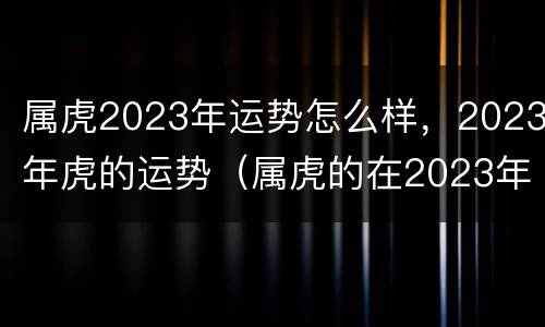 属虎2023年运势怎么样，2023年虎的运势（属虎的在2023年的运势好不好呢）
