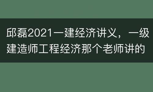 邱磊2021一建经济讲义，一级建造师工程经济那个老师讲的好啊？学了好几