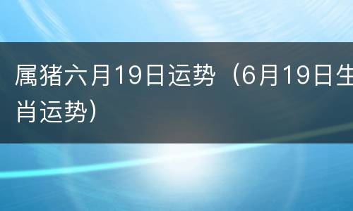 属猪六月19日运势（6月19日生肖运势）
