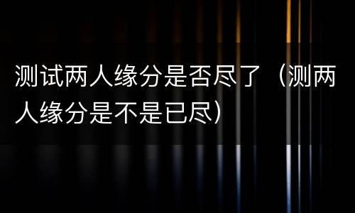 测试两人缘分是否尽了（测两人缘分是不是已尽）