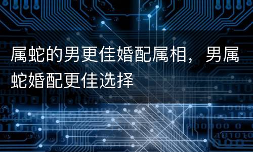 属蛇的男更佳婚配属相，男属蛇婚配更佳选择