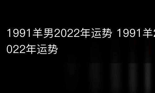 1991羊男2022年运势 1991羊2022年运势