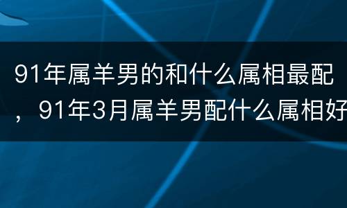 91年属羊男的和什么属相最配，91年3月属羊男配什么属相好，