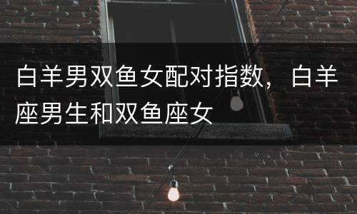 白羊男双鱼女配对指数，白羊座男生和双鱼座女