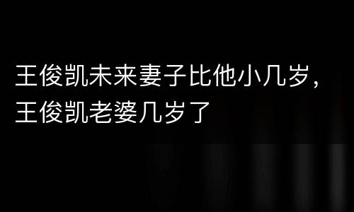 王俊凯未来妻子比他小几岁，王俊凯老婆几岁了