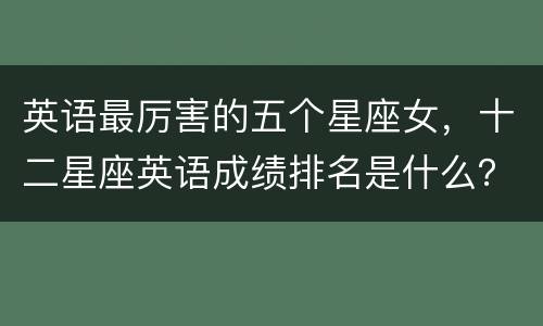 英语最厉害的五个星座女，十二星座英语成绩排名是什么？