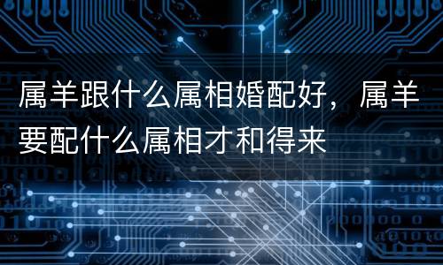 属羊跟什么属相婚配好，属羊要配什么属相才和得来