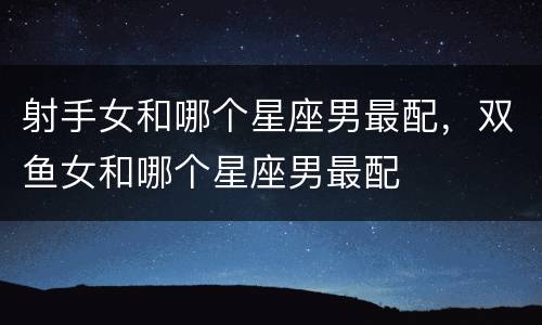 射手女和哪个星座男最配，双鱼女和哪个星座男最配