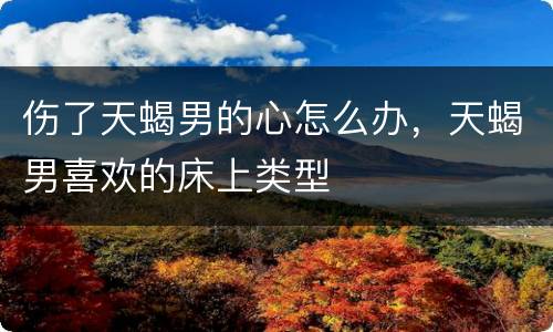 伤了天蝎男的心怎么办，天蝎男喜欢的床上类型