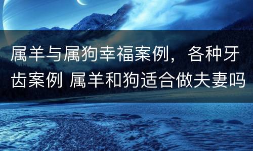 属羊与属狗幸福案例，各种牙齿案例 属羊和狗适合做夫妻吗