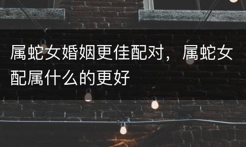 属蛇女婚姻更佳配对，属蛇女配属什么的更好
