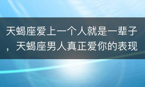 天蝎座爱上一个人就是一辈子，天蝎座男人真正爱你的表现