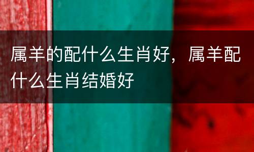 属羊的配什么生肖好，属羊配什么生肖结婚好