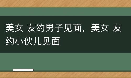 美女 友约男子见面，美女 友约小伙儿见面