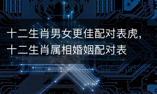 十二生肖男女更佳配对表虎，十二生肖属相婚姻配对表