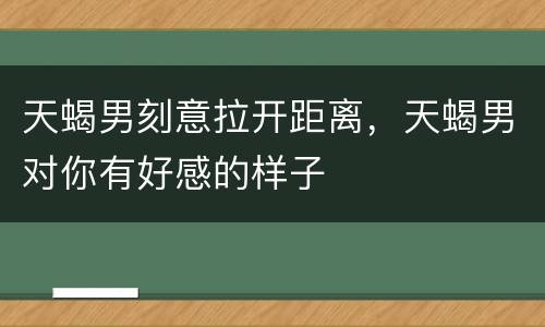 天蝎男刻意拉开距离，天蝎男对你有好感的样子