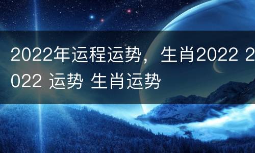 2022年运程运势，生肖2022 2022 运势 生肖运势