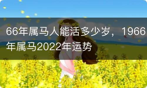 66年属马人能活多少岁，1966年属马2022年运势