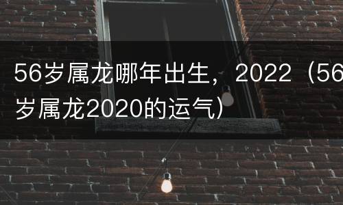56岁属龙哪年出生，2022（56岁属龙2020的运气）
