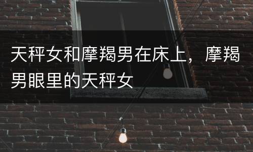 天秤女和摩羯男在床上，摩羯男眼里的天秤女