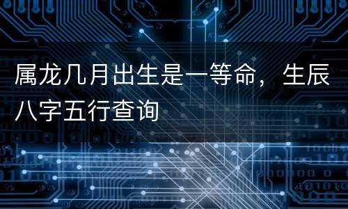 属龙几月出生是一等命，生辰八字五行查询