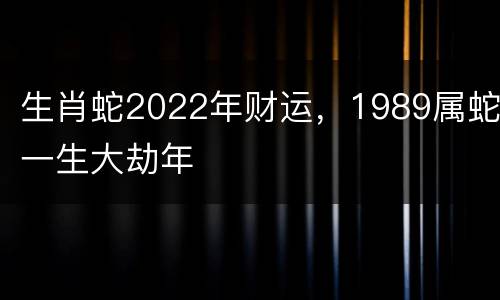 生肖蛇2022年财运，1989属蛇一生大劫年