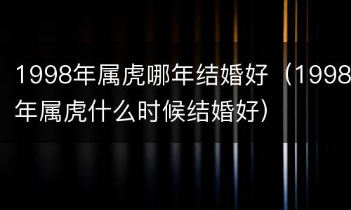 1998年属虎哪年结婚好（1998年属虎什么时候结婚好）