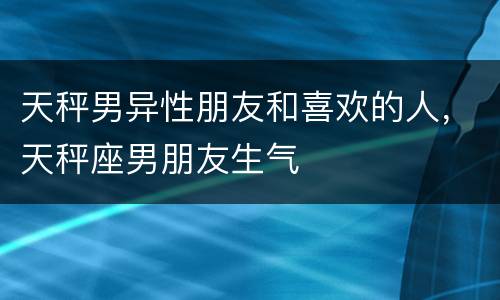 天秤男异性朋友和喜欢的人，天秤座男朋友生气