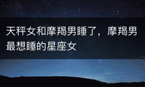 天秤女和摩羯男睡了，摩羯男最想睡的星座女