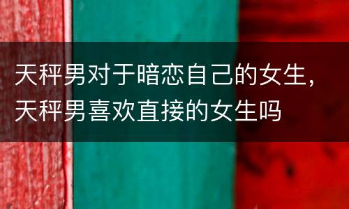 天秤男对于暗恋自己的女生，天秤男喜欢直接的女生吗