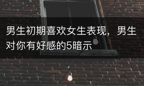 男生初期喜欢女生表现，男生对你有好感的5暗示
