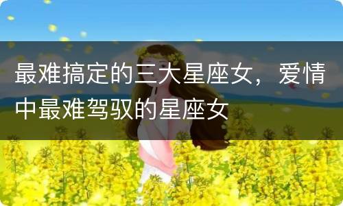 最难搞定的三大星座女，爱情中最难驾驭的星座女