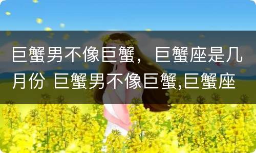 巨蟹男不像巨蟹，巨蟹座是几月份 巨蟹男不像巨蟹,巨蟹座是几月份的