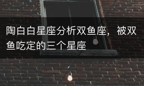 陶白白星座分析双鱼座，被双鱼吃定的三个星座
