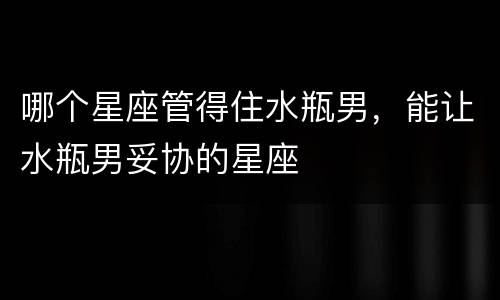 哪个星座管得住水瓶男，能让水瓶男妥协的星座